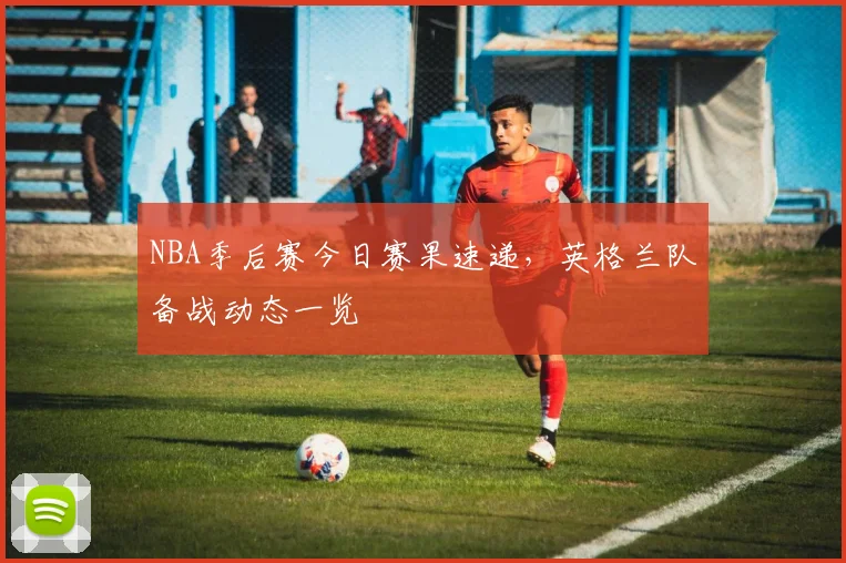 NBA季后赛今日赛果速递,英格兰队备战动态一览