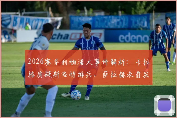 2026赛季利物浦大事件解析:卡拉格质疑斯洛特排兵,萨拉赫未首发引热议,教练与球星关系深度探讨
