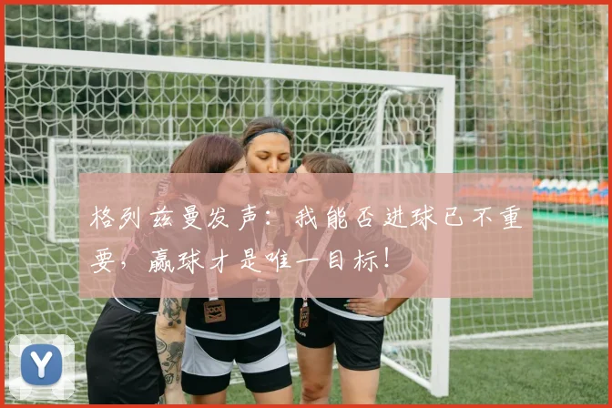 格列兹曼发声:我能否进球已不重要,赢球才是唯一目标!