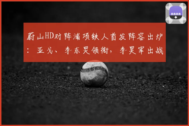 蔚山HD对阵浦项铁人首发阵容出炉:亚戈、李东炅领衔,李昊宰出战