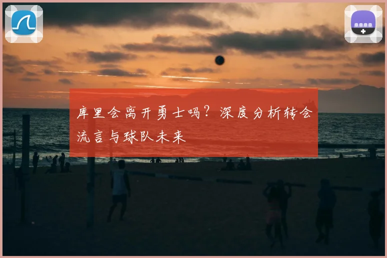 库里会离开勇士吗?深度分析转会流言与球队未来