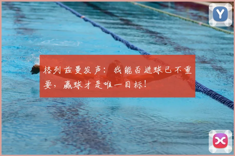 格列兹曼发声：我能否进球已不重要，赢球才是唯一目标！