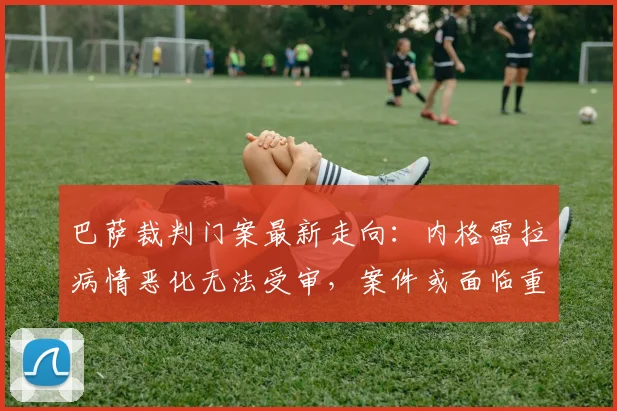 巴萨裁判门案最新走向：内格雷拉病情恶化无法受审，案件或面临重大转折