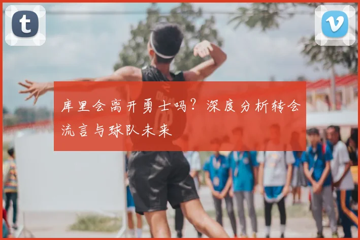 库里会离开勇士吗？深度分析转会流言与球队未来